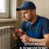 Ремонт отопления в Домодедово: как вернуть тепло в дом и не переплатить